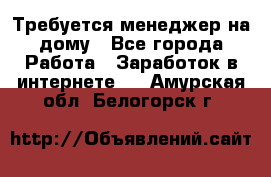 Требуется менеджер на дому - Все города Работа » Заработок в интернете   . Амурская обл.,Белогорск г.